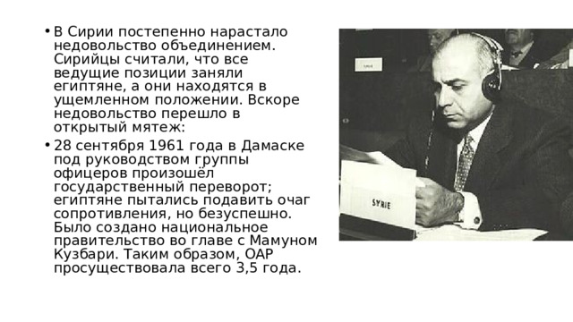 В Сирии постепенно нарастало недовольство объединением. Сирийцы считали, что все ведущие позиции заняли египтяне, а они находятся в ущемленном положении. Вскоре недовольство перешло в открытый мятеж: 28 сентября 1961 года в Дамаске под руководством группы офицеров произошёл государственный переворот; египтяне пытались подавить очаг сопротивления, но безуспешно. Было создано национальное правительство во главе с Мамуном Кузбари. Таким образом, ОАР просуществовала всего 3,5 года. 