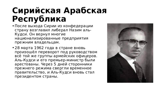 Сирийская Арабская Республика После выхода Сирии из конфедерации страну возглавил либерал Назим аль-Кудси. Он вернул многие национализированные предприятия прежним владельцам. 28 марта 1962 года в стране вновь произошёл переворот под руководством всё той же группы армейских офицеров. Аль-Кудси и его премьер-министр были арестованы. Через 5 дней сторонники прежнего режима свергли временное правительство, и Аль-Кудси вновь стал президентом страны. 