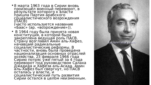 8 марта 1963 года в Сирии вновь произошёл военный переворот, в результате которого к власти пришла Партия арабского социалистического возрождения (ПАСВ)  (часто используется название «Баас» (ар. «возрождение»)).  В 1964 году была принята новая конституция, в которой была закреплена ведущая роль ПАСВ. Страну возглавил Амин аль-Хафез, начавший радикальные социалистические реформы. В частности, вновь была проведена национализация основных отраслей хозяйства. 23 февраля 1966 года Сирию потряс уже пятый за 4 года переворот под руководством Салаха Джадида и Хафеза аль-Асада. Амин аль-Хафез был свергнут, но ПАСВ осталась у власти, и социалистический путь развития Сирии остался в целом неизменным. 