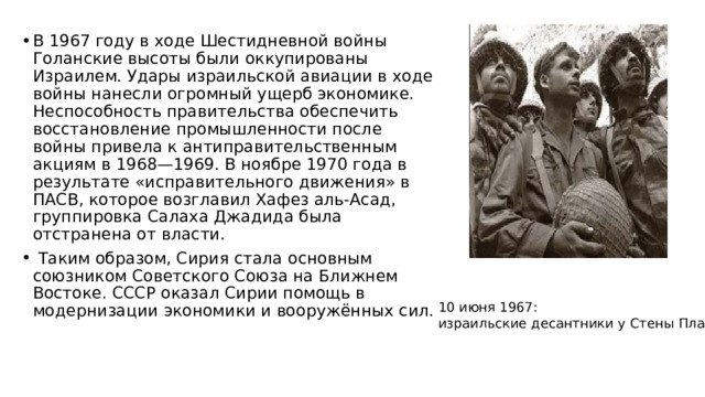 В 1967 году в ходе Шестидневной войны Голанские высоты были оккупированы Израилем. Удары израильской авиации в ходе войны нанесли огромный ущерб экономике. Неспособность правительства обеспечить восстановление промышленности после войны привела к антиправительственным акциям в 1968—1969. В ноябре 1970 года в результате «исправительного движения» в ПАСВ, которое возглавил Хафез аль-Асад, группировка Салаха Джадида была отстранена от власти.  Таким образом, Сирия стала основным союзником Советского Союза на Ближнем Востоке. СССР оказал Сирии помощь в модернизации экономики и вооружённых сил. 10 июня 1967:  израильские десантники у Стены Плача 