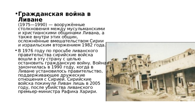 Гражданская война в Ливане  (1975—1990) — вооружённые столкновения между мусульманскими и христианскими общинами Ливана, а также внутри этих общин, осложнённые вмешательством Сирии и израильским вторжением 1982 года. В 1976 году по просьбе ливанского правительства сирийские войска вошли в эту страну с целью остановить гражданскую войну. Война закончилась в 1990 году, когда в Ливане установилось правительство, поддерживающее дружеские отношения с Сирией. Сирийские войска покинули Ливан лишь в 2005 году, после убийства ливанского премьер-министра Рафика Харири. 