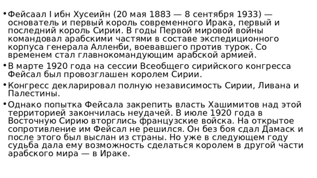 Фейсаал I ибн Хусеийн (20 мая 1883 — 8 сентября 1933) — основатель и первый король современного Ирака, первый и последний король Сирии. В годы Первой мировой войны командовал арабскими частями в составе экспедиционного корпуса генерала Алленби, воевавшего против турок. Со временем стал главнокомандующим арабской армией. В марте 1920 года на сессии Всеобщего сирийского конгресса Фейсал был провозглашен королем Сирии. Конгресс декларировал полную независимость Сирии, Ливана и Палестины. Однако попытка Фейсала закрепить власть Хашимитов над этой территорией закончилась неудачей. В июле 1920 года в Восточную Сирию вторглись французские войска. На открытое сопротивление им Фейсал не решился. Он без боя сдал Дамаск и после этого был выслан из страны. Но уже в следующем году судьба дала ему возможность сделаться королем в другой части арабского мира — в Ираке. 