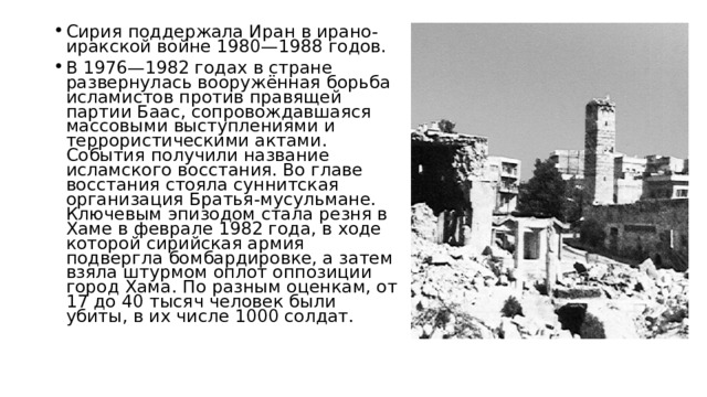 Сирия поддержала Иран в ирано-иракской войне 1980—1988 годов. В 1976—1982 годах в стране развернулась вооружённая борьба исламистов против правящей партии Баас, сопровождавшаяся массовыми выступлениями и террористическими актами. События получили название исламского восстания. Во главе восстания стояла суннитская организация Братья-мусульмане. Ключевым эпизодом стала резня в Хаме в феврале 1982 года, в ходе которой сирийская армия подвергла бомбардировке, а затем взяла штурмом оплот оппозиции город Хама. По разным оценкам, от 17 до 40 тысяч человек были убиты, в их числе 1000 солдат. 