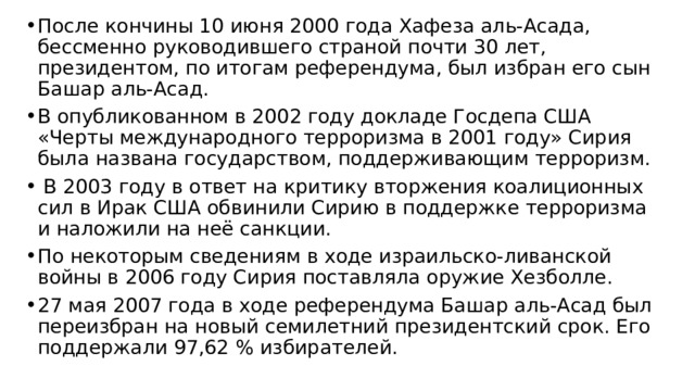 После кончины 10 июня 2000 года Хафеза аль-Асада, бессменно руководившего страной почти 30 лет, президентом, по итогам референдума, был избран его сын Башар аль-Асад. В опубликованном в 2002 году докладе Госдепа США «Черты международного терроризма в 2001 году» Сирия была названа государством, поддерживающим терроризм.  В 2003 году в ответ на критику вторжения коалиционных сил в Ирак США обвинили Сирию в поддержке терроризма и наложили на неё санкции. По некоторым сведениям в ходе израильско-ливанской войны в 2006 году Сирия поставляла оружие Хезболле. 27 мая 2007 года в ходе референдума Башар аль-Асад был переизбран на новый семилетний президентский срок. Его поддержали 97,62 % избирателей. 