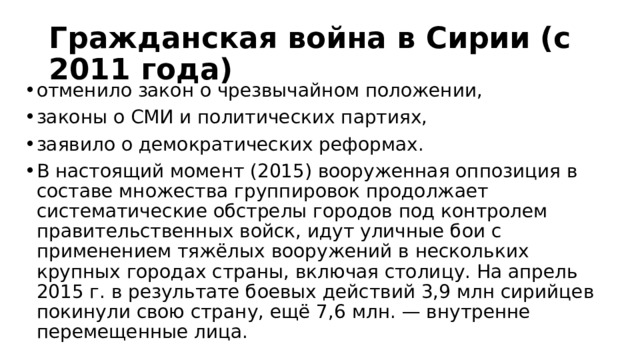 Гражданская война в Сирии (с 2011 года) отменило закон о чрезвычайном положении, законы о СМИ и политических партиях, заявило о демократических реформах. В настоящий момент (2015) вооруженная оппозиция в составе множества группировок продолжает систематические обстрелы городов под контролем правительственных войск, идут уличные бои с применением тяжёлых вооружений в нескольких крупных городах страны, включая столицу. На апрель 2015 г. в результате боевых действий 3,9 млн сирийцев покинули свою страну, ещё 7,6 млн. — внутренне перемещенные лица. 