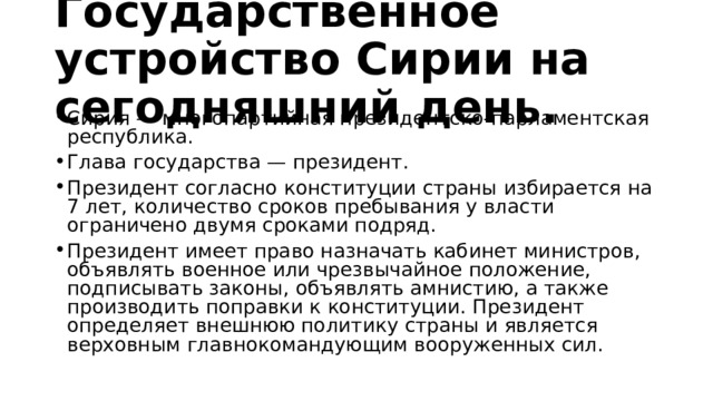 Государственное устройство Сирии на сегодняшний день. Сирия — многопартийная президентско-парламентская республика. Глава государства — президент. Президент согласно конституции страны избирается на 7 лет, количество сроков пребывания у власти ограничено двумя сроками подряд. Президент имеет право назначать кабинет министров, объявлять военное или чрезвычайное положение, подписывать законы, объявлять амнистию, а также производить поправки к конституции. Президент определяет внешнюю политику страны и является верховным главнокомандующим вооруженных сил. 