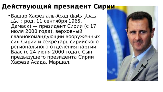 Действующий президент Сирии Башар Хафез аль-Асад ( بشار حافظ الأسد ‎ ; род. 11 сентября 1965, Дамаск) — президент Сирии (с 17 июля 2000 года), верховный главнокомандующий вооруженных сил Сирии и секретарь сирийского регионального отделения партии Баас (с 24 июня 2000 года). Сын предыдущего президента Сирии Хафеза Асада. Маршал. 