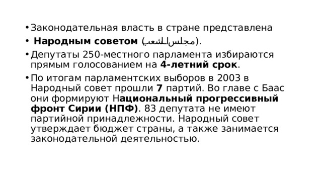 Законодательная власть в стране представлена  Народным советом ( مجلس الشعب ). Депутаты 250-местного парламента избираются прямым голосованием на 4-летний срок . По итогам парламентских выборов в 2003 в Народный совет прошли 7 партий. Во главе с Баас они формируют Н ациональный прогрессивный фронт Сирии (НПФ) . 83 депутата не имеют партийной принадлежности. Народный совет утверждает бюджет страны, а также занимается законодательной деятельностью. 