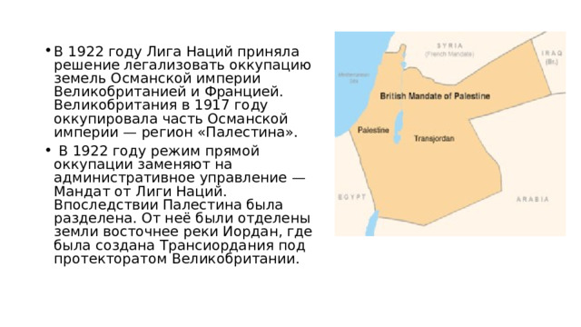 В 1922 году Лига Наций приняла решение легализовать оккупацию земель Османской империи Великобританией и Францией. Великобритания в 1917 году оккупировала часть Османской империи — регион «Палестина».  В 1922 году режим прямой оккупации заменяют на административное управление — Мандат от Лиги Наций. Впоследствии Палестина была разделена. От неё были отделены земли восточнее реки Иордан, где была создана Трансиордания под протекторатом Великобритании. 