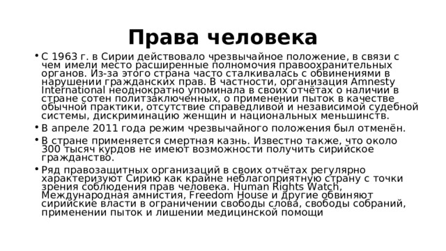 Права человека С 1963 г. в Сирии действовало чрезвычайное положение, в связи с чем имели место расширенные полномочия правоохранительных органов. Из-за этого страна часто сталкивалась с обвинениями в нарушении гражданских прав. В частности, организация Amnesty International неоднократно упоминала в своих отчётах о наличии в стране сотен политзаключенных, о применении пыток в качестве обычной практики, отсутствие справедливой и независимой судебной системы, дискриминацию женщин и национальных меньшинств. В апреле 2011 года режим чрезвычайного положения был отменён. В стране применяется смертная казнь. Известно также, что около 300 тысяч курдов не имеют возможности получить сирийское гражданство. Ряд правозащитных организаций в своих отчётах регулярно характеризуют Сирию как крайне неблагоприятную страну с точки зрения соблюдения прав человека. Human Rights Watch, Международная амнистия, Freedom House и другие обвиняют сирийские власти в ограничении свободы слова, свободы собраний, применении пыток и лишении медицинской помощи 