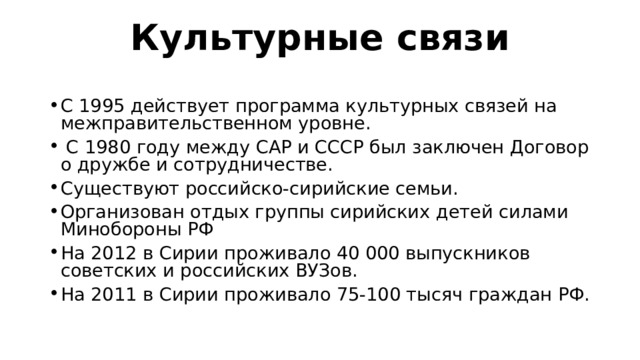 Культурные связи   С 1995 действует программа культурных связей на межправительственном уровне.  С 1980 году между САР и СССР был заключен Договор о дружбе и сотрудничестве. Существуют российско-сирийские семьи. Организован отдых группы сирийских детей силами Минобороны РФ На 2012 в Сирии проживало 40 000 выпускников советских и российских ВУЗов. На 2011 в Сирии проживало 75-100 тысяч граждан РФ. 
