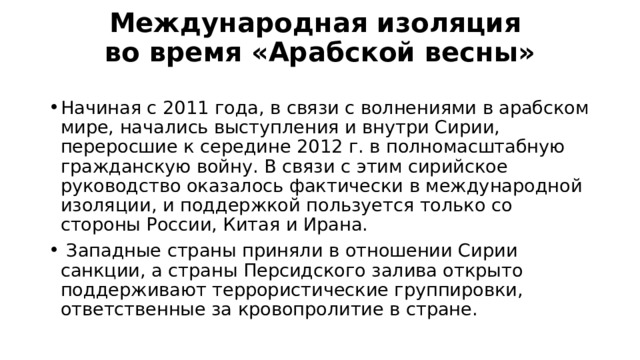 Международная изоляция  во время «Арабской весны»   Начиная с 2011 года, в связи с волнениями в арабском мире, начались выступления и внутри Сирии, переросшие к середине 2012 г. в полномасштабную гражданскую войну. В связи с этим сирийское руководство оказалось фактически в международной изоляции, и поддержкой пользуется только со стороны России, Китая и Ирана.  Западные страны приняли в отношении Сирии санкции, а страны Персидского залива открыто поддерживают террористические группировки, ответственные за кровопролитие в стране. 