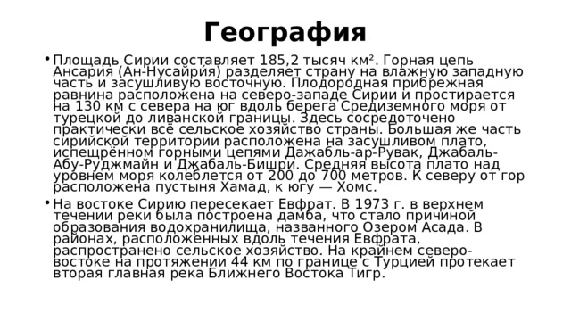 География   Площадь Сирии составляет 185,2 тысяч км². Горная цепь Ансария (Ан-Нусайри́я) разделяет страну на влажную западную часть и засушливую восточную. Плодородная прибрежная равнина расположена на северо-западе Сирии и простирается на 130 км с севера на юг вдоль берега Средиземного моря от турецкой до ливанской границы. Здесь сосредоточено практически всё сельское хозяйство страны. Большая же часть сирийской территории расположена на засушливом плато, испещрённом горными цепями Дажабль-ар-Рувак, Джабаль-Абу-Руджмайн и Джабаль-Бишри. Средняя высота плато над уровнем моря колеблется от 200 до 700 метров. К северу от гор расположена пустыня Хамад, к югу — Хомс. На востоке Сирию пересекает Евфрат. В 1973 г. в верхнем течении реки была построена дамба, что стало причиной образования водохранилища, названного Озером Асада. В районах, расположенных вдоль течения Евфрата, распространено сельское хозяйство. На крайнем северо-востоке на протяжении 44 км по границе с Турцией протекает вторая главная река Ближнего Востока Тигр. 