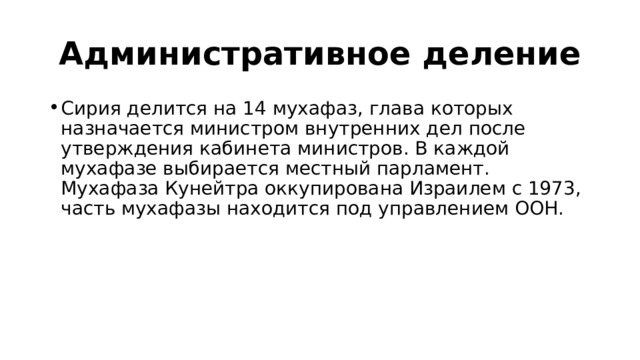 Административное деление Сирия делится на 14 мухафаз, глава которых назначается министром внутренних дел после утверждения кабинета министров. В каждой мухафазе выбирается местный парламент. Мухафаза Кунейтра оккупирована Израилем с 1973, часть мухафазы находится под управлением ООН. 