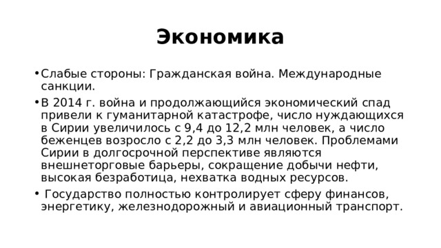 Экономика Слабые стороны: Гражданская война. Международные санкции. В 2014 г. война и продолжающийся экономический спад привели к гуманитарной катастрофе, число нуждающихся в Сирии увеличилось с 9,4 до 12,2 млн человек, а число беженцев возросло с 2,2 до 3,3 млн человек. Проблемами Сирии в долгосрочной перспективе являются внешнеторговые барьеры, сокращение добычи нефти, высокая безработица, нехватка водных ресурсов.  Государство полностью контролирует сферу финансов, энергетику, железнодорожный и авиационный транспорт. 