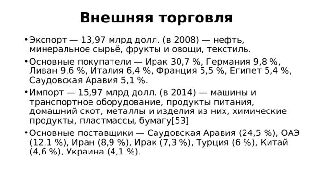 Внешняя торговля   Экспорт — 13,97 млрд долл. (в 2008) — нефть, минеральное сырьё, фрукты и овощи, текстиль. Основные покупатели — Ирак 30,7 %, Германия 9,8 %, Ливан 9,6 %, Италия 6,4 %, Франция 5,5 %, Египет 5,4 %, Саудовская Аравия 5,1 %. Импорт — 15,97 млрд долл. (в 2014) — машины и транспортное оборудование, продукты питания, домашний скот, металлы и изделия из них, химические продукты, пластмассы, бумагу[53] Основные поставщики — Саудовская Аравия (24,5 %), ОАЭ (12,1 %), Иран (8,9 %), Ирак (7,3 %), Турция (6 %), Китай (4,6 %), Украина (4,1 %). 