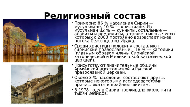 Религиозный состав Примерно 86 % населения Сирии — мусульмане, 10 % — христиане. Из мусульман 82 % — сунниты, остальные — алавиты и исмаилиты, а также шииты, число которых с 2003 постоянно возрастает из-за потока беженцев из Ирака. Среди христиан половину составляют сирийские православные,  18 % — католики (главным образом члены Сирийской католической и Мелькитской католической церквей). Присутствуют значительные общины Армянской апостольской и Русской православной церквей. Около 3 % населения составляют друзы, которые некоторыми исследователями причисляются к крайним шиитам. В 1978 году в Сирии проживало около пяти тысяч йезидов. 
