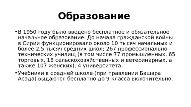Образование  В 1950 году было введено бесплатное и обязательное начальное образование. До начала гражданской войны в Сирии функционировало около 10 тысяч начальных и более 2,5 тысяч средних школ; 267 профессионально-технических училищ (в том числе 77 промышленных, 65 торговых, 18 сельскохозяйственных и ветеринарных, а также 107 женских); 4 университета. Учебники в средней школе (при правлении Башара Асада) выдаются бесплатно до 9 класса включительно. 