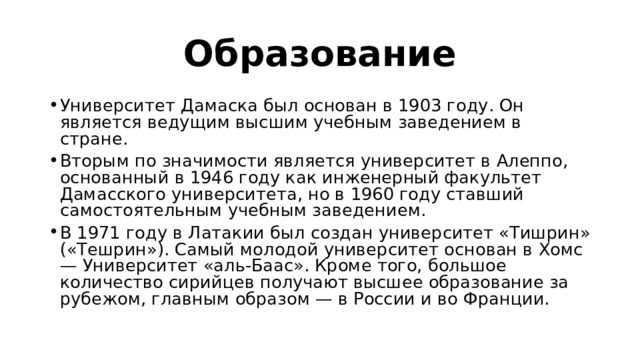 Образование Университет Дамаска был основан в 1903 году. Он является ведущим высшим учебным заведением в стране. Вторым по значимости является университет в Алеппо, основанный в 1946 году как инженерный факультет Дамасского университета, но в 1960 году ставший самостоятельным учебным заведением. В 1971 году в Латакии был создан университет «Тишрин» («Тешрин»). Самый молодой университет основан в Хомс — Университет «аль-Баас». Кроме того, большое количество сирийцев получают высшее образование за рубежом, главным образом — в России и во Франции. 