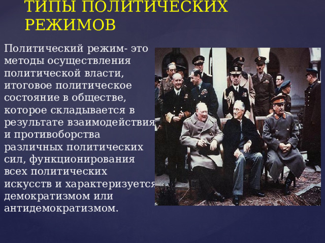 ТИПЫ ПОЛИТИЧЕСКИХ РЕЖИМОВ Политический режим- это методы осуществления политической власти, итоговое политическое состояние в обществе, которое складывается в результате взаимодействия и противоборства различных политических сил, функционирования всех политических искусств и характеризуется демократизмом или антидемократизмом. 