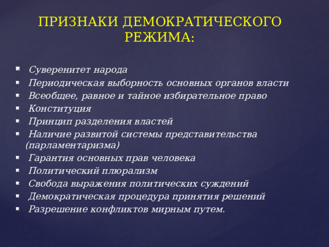 ПРИЗНАКИ ДЕМОКРАТИЧЕСКОГО РЕЖИМА:  Суверенитет народа  Периодическая выборность основных органов власти  Всеобщее, равное и тайное избирательное право  Конституция  Принцип разделения властей  Наличие развитой системы представительства (парламентаризма)  Гарантия основных прав человека  Политический плюрализм  Свобода выражения политических суждений  Демократическая процедура принятия решений  Разрешение конфликтов мирным путем. 