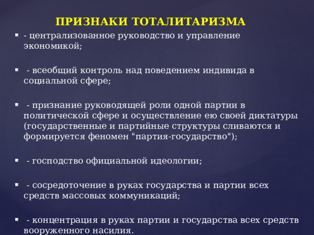 ПРИЗНАКИ ТОТАЛИТАРИЗМА - централизованное руководство и управление экономикой;  - всеобщий контроль над поведением индивида в социальной сфере;  - признание руководящей роли одной партии в политической сфере и осуществление ею своей диктатуры (государственные и партийные структуры сливаются и формируется феномен 