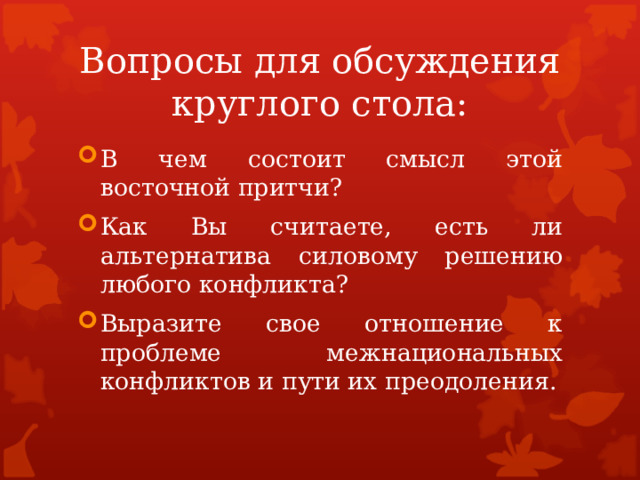 Вопросы для обсуждения круглого стола: В чем состоит смысл этой восточной притчи? Как Вы считаете, есть ли альтернатива силовому решению любого конфликта? Выразите свое отношение к проблеме межнациональных конфликтов и пути их преодоления. 