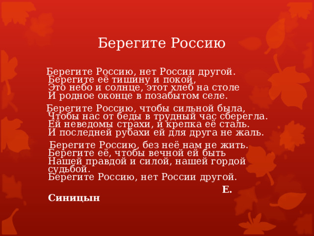 Берегите Россию  Берегите Россию, нет России другой.  Берегите её тишину и покой,  Это небо и солнце, этот хлеб на столе  И родное оконце в позабытом селе.  Берегите Россию, чтобы сильной была,  Чтобы нас от беды в трудный час сберегла.  Ей неведомы страхи, и крепка её сталь.  И последней рубахи ей для друга не жаль.  Берегите Россию, без неё нам не жить.  Берегите её, чтобы вечной ей быть  Нашей правдой и силой, нашей гордой судьбой.  Берегите Россию, нет России другой.  Е. Синицын  