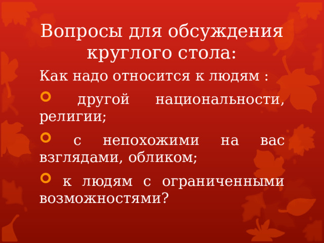 Вопросы для обсуждения круглого стола: Как надо относится к людям :  другой национальности, религии;  с непохожими на вас взглядами, обликом;  к людям с ограниченными возможностями? 