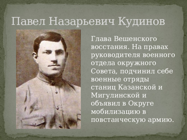 Павел Назарьевич Кудинов Глава Вешенского восстания. На правах руководителя военного отдела окружного Совета, подчинил себе военные отряды станиц Казанской и Мигулинской и объявил в Округе мобилизацию в повстанческую армию. 