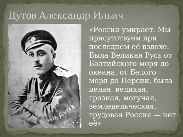 Дутов Александр Ильич   «Россия умирает. Мы присутствуем при последнем её вздохе. Была Великая Русь от Балтийского моря до океана, от Белого моря до Персии, была целая, великая, грозная, могучая, земледельческая, трудовая Россия — нет её» 