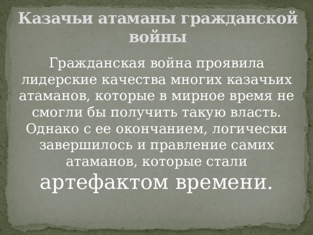 Казачьи атаманы гражданской войны Гражданская война проявила лидерские качества многих казачьих атаманов, которые в мирное время не смогли бы получить такую власть. Однако с ее окончанием, логически завершилось и правление самих атаманов, которые стали артефактом времени. 