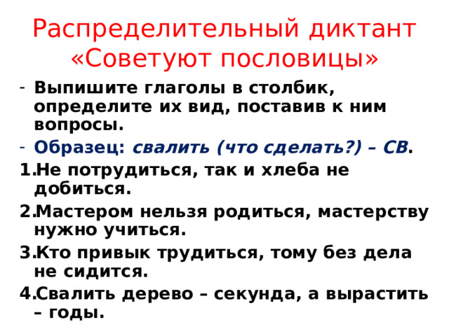 Распределительный диктант «Советуют пословицы» Выпишите глаголы в столбик, определите их вид, поставив к ним вопросы. Образец: свалить (что сделать?) – СВ . Не потрудиться, так и хлеба не добиться. Мастером нельзя родиться, мастерству нужно учиться. Кто привык трудиться, тому без дела не сидится. Свалить дерево – секунда, а вырастить – годы.  