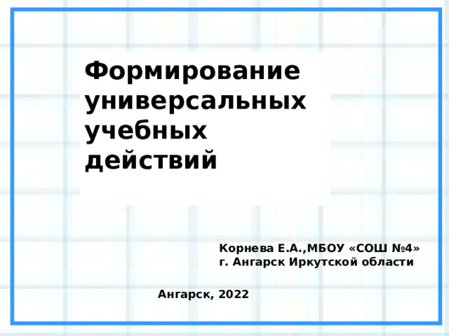 Формирование универсальных учебных действий  Корнева Е.А.,МБОУ «СОШ №4» г. Ангарск Иркутской области Ангарск, 2022 