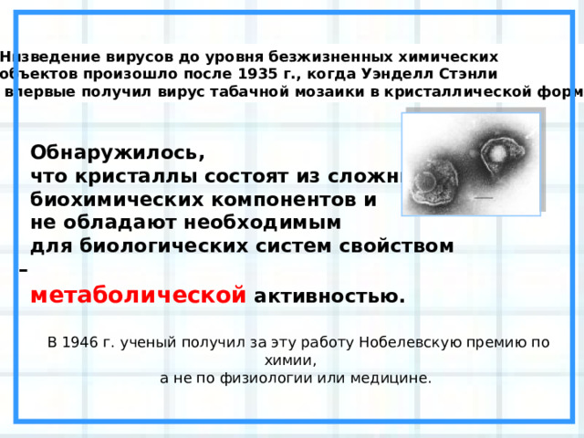 Низведение вирусов до уровня безжизненных химических объектов произошло после 1935 г., когда Уэнделл Стэнли  впервые получил вирус табачной мозаики в кристаллической форме. Обнаружилось, что кристаллы состоят из сложных биохимических компонентов и не обладают необходимым для биологических систем свойством – метаболической активностью. В 1946 г. ученый получил за эту работу Нобелевскую премию по химии, а не по физиологии или медицине. 