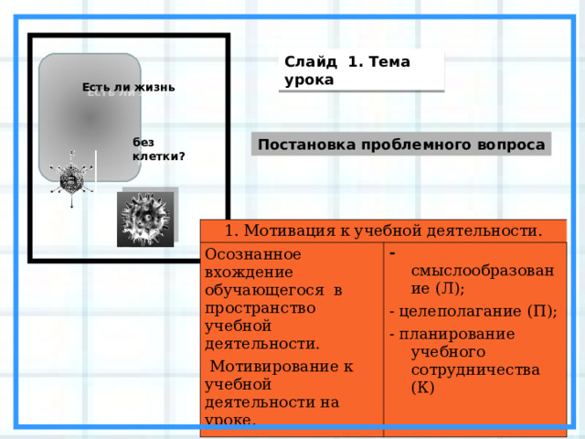 Слайд 1. Тема урока Есть ли жизнь без клетки? Постановка проблемного вопроса 1. Мотивация к учебной деятельности. Осознанное вхождение обучающегося в пространство учебной деятельности.  Мотивирование к учебной деятельности на уроке. - смыслообразование (Л); - целеполагание (П); - планирование учебного сотрудничества (К)  