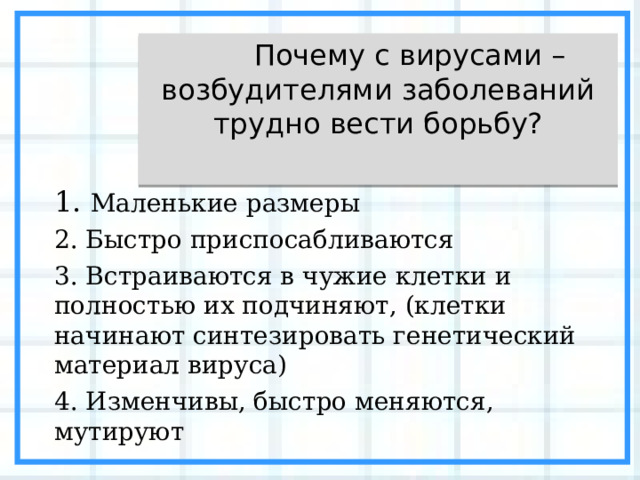  Почему с вирусами – возбудителями заболеваний трудно вести борьбу? 1 . Маленькие размеры 2. Быстро приспосабливаются 3. Встраиваются в чужие клетки и полностью их подчиняют, (клетки начинают синтезировать генетический материал вируса) 4. Изменчивы, быстро меняются, мутируют 