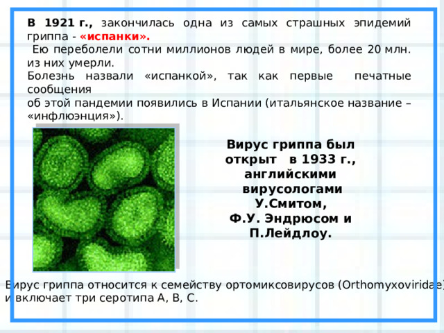 В 1921 г., закончилась одна из самых страшных эпидемий гриппа - «испанки».  Ею переболели сотни миллионов людей в мире, более 20 млн. из них умерли. Болезнь назвали «испанкой», так как первые печатные сообщения об этой пандемии появились в Испании (итальянское название – «инфлюэнция»). Вирус гриппа был открыт в 1933 г., английскими  вирусологами У.Смитом, Ф.У. Эндрюсом и П.Лейдлоу. Вирус гриппа относится к семейству ортомиксовирусов (Orthomyxoviridae) и включает три серотипа А, В, С. 