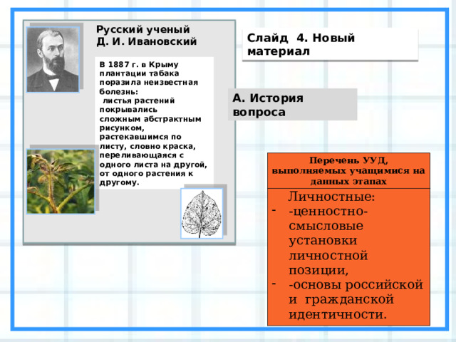 Русский ученый  Д. И. Ивановский Слайд 4. Новый материал В 1887 г. в Крыму плантации табака поразила неизвестная болезнь:  листья растений покрывались сложным абстрактным рисунком, растекавшимся по листу, словно краска, переливающаяся с одного листа на другой, от одного растения к другому. А. История вопроса Перечень УУД, выполняемых учащимися на данных этапах  Личностные: -ценностно-смысловые установки личностной позиции, -основы российской и гражданской идентичности. 