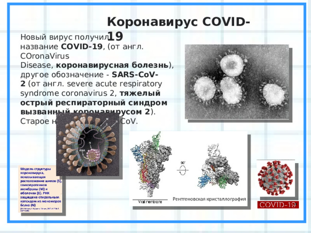 Коронавирус COVID-19 Новый вирус получил название  COVID-19 , ( от англ. COronaVirus Disease,  коронавирусная болезнь ), другое обозначение -  SARS-CoV-2  ( от англ. severe acute respiratory syndrome coronavirus 2,  тяжелый острый респираторный синдром вызванный коронавирусом 2 ). Старое название 2019- nCoV . 