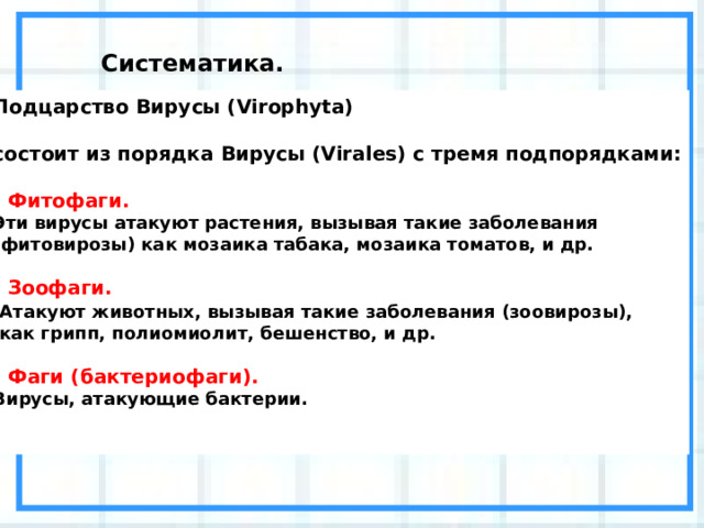 Систематика. Подцарство Вирусы (Virophyta)  состоит из порядка Вирусы (Virales) с тремя подпорядками:   - Фитофаги. Эти вирусы атакуют растения, вызывая такие заболевания (фитовирозы) как мозаика табака, мозаика томатов, и др.   - Зоофаги.  Атакуют животных, вызывая такие заболевания (зоовирозы),  как грипп, полиомиолит, бешенство, и др.   - Фаги (бактериофаги). Вирусы, атакующие бактерии.    