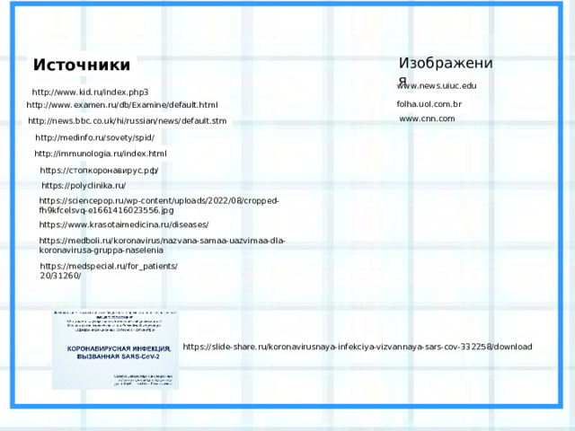 Изображения Источники www.news.uiuc.edu http://www.kid.ru/index.php3  folha.uol.com.br http://www.examen.ru/db/Examine/default.html www.cnn.com http://news.bbc.co.uk/hi/russian/news/default.stm http://medinfo.ru/sovety/spid/ http://immunologia.ru/index.html https://стопкоронавирус.рф/ https://polyclinika.ru/ https://sciencepop.ru/wp-content/uploads/2022/08/cropped-fh9kfcelsvq-e1661416023556.jpg https://www.krasotaimedicina.ru/diseases/ https://medboli.ru/koronavirus/nazvana-samaa-uazvimaa-dla-koronavirusa-gruppa-naselenia https://medspecial.ru/for_patients/20/31260/ https://slide-share.ru/koronavirusnaya-infekciya-vizvannaya-sars-cov-332258/download 