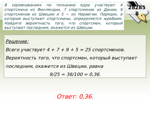 В соревнованиях по толканию ядра участвуют 4 спортсмена из Финляндии, 7 спортсменов из Дании, 9 спортсменов из Швеции и 5 − из Норвегии. Порядок, в котором выступают спортсмены, определяется жребием. Найдите вероятность того, что спортсмен, который выступает последним, окажется из Швеции. 282858 Решение:  Всего участвует 4 + 7 + 9 + 5 = 25 спортсменов. Вероятность того, что спортсмен, который выступает последним, окажется из Швеции, равна 9/25 = 36/100 = 0,36. Ответ: 0,36. 