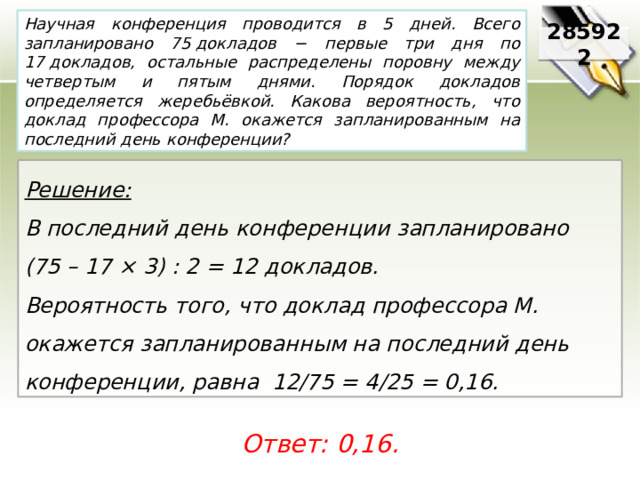 Научная конференция проводится в 5 дней. Всего запланировано 75 докладов − первые три дня по 17 докладов, остальные распределены поровну между четвертым и пятым днями. Порядок докладов определяется жеребьёвкой. Какова вероятность, что доклад профессора М. окажется запланированным на последний день конференции? 285922 Решение:  В последний день конференции запланировано (75 – 17 × 3) : 2 = 12 докладов. Вероятность того, что доклад профессора М. окажется запланированным на последний день конференции, равна 12/75 = 4/25 = 0,16. Ответ: 0,16. 