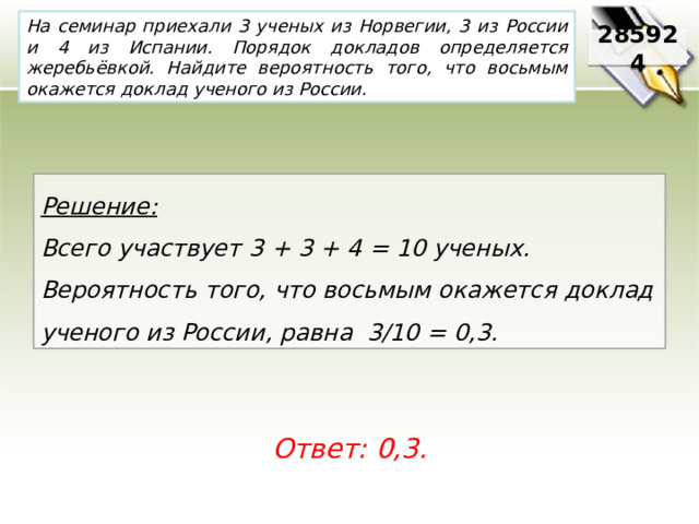 На семинар приехали 3 ученых из Норвегии, 3 из России и 4 из Испании. Порядок докладов определяется жеребьёвкой. Найдите вероятность того, что восьмым окажется доклад ученого из России. 285924 Решение:  Всего участвует 3 + 3 + 4 = 10 ученых. Вероятность того, что восьмым окажется доклад ученого из России, равна 3/10 = 0,3. Ответ: 0,3. 