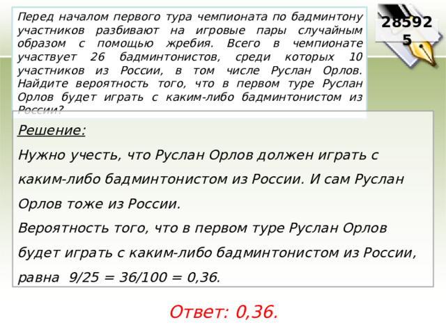 Перед началом первого тура чемпионата по бадминтону участников разбивают на игровые пары случайным образом с помощью жребия. Всего в чемпионате участвует 26 бадминтонистов, среди которых 10 участников из России, в том числе Руслан Орлов. Найдите вероятность того, что в первом туре Руслан Орлов будет играть с каким-либо бадминтонистом из России? 285925 Решение:  Нужно учесть, что Руслан Орлов должен играть с каким-либо бадминтонистом из России. И сам Руслан Орлов тоже из России. Вероятность того, что в первом туре Руслан Орлов будет играть с каким-либо бадминтонистом из России, равна 9/25 = 36/100 = 0,36. Ответ: 0,36. 