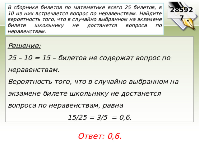 В сборнике билетов по математике всего 25 билетов, в 10 из них встречается вопрос по неравенствам. Найдите вероятность того, что в случайно выбранном на экзамене билете школьнику не достанется вопроса по неравенствам. 285927 Решение:  25 – 10 = 15 – билетов не содержат вопрос по неравенствам. Вероятность того, что в случайно выбранном на экзамене билете школьнику не достанется вопроса по неравенствам, равна 15/25 = 3/5 = 0,6. Ответ: 0,6. 