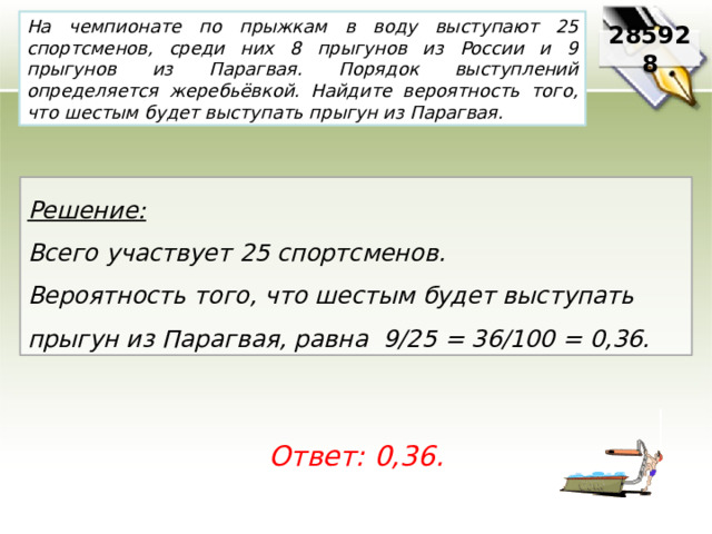 На чемпионате по прыжкам в воду выступают 25 спортсменов, среди них 8 прыгунов из России и 9 прыгунов из Парагвая. Порядок выступлений определяется жеребьёвкой. Найдите вероятность того, что шестым будет выступать прыгун из Парагвая. 285928 Решение:  Всего участвует 25 спортсменов. Вероятность того, что шестым будет выступать прыгун из Парагвая, равна 9/25 = 36/100 = 0,36. Ответ: 0,36. 