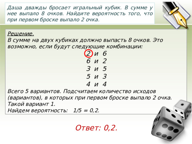 Даша дважды бросает игральный кубик. В сумме у нее выпало 8 очков. Найдите вероятность того, что при первом броске выпало 2 очка. Решение. В сумме на двух кубиках должно выпасть 8 очков. Это возможно, если будут следующие комбинации: 2 и 6 6 и 2 3 и 5 5 и 3 4 и 4 Всего 5 вариантов. Подсчитаем количество исходов (вариантов), в которых при первом броске выпало 2 очка. Такой вариант 1. Найдем вероятность:   1/5 = 0,2. Ответ: 0,2. 