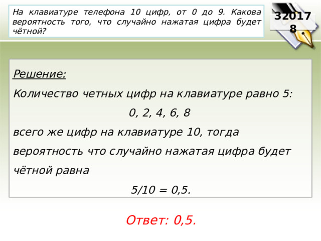 На клавиатуре телефона 10 цифр, от 0 до 9. Какова вероятность того, что случайно нажатая цифра будет чётной? 320178 Решение:  Количество четных цифр на клавиатуре равно 5: 0, 2, 4, 6, 8 всего же цифр на клавиатуре 10, тогда вероятность что случайно нажатая цифра будет чётной равна 5/10 = 0,5. Ответ: 0,5. 